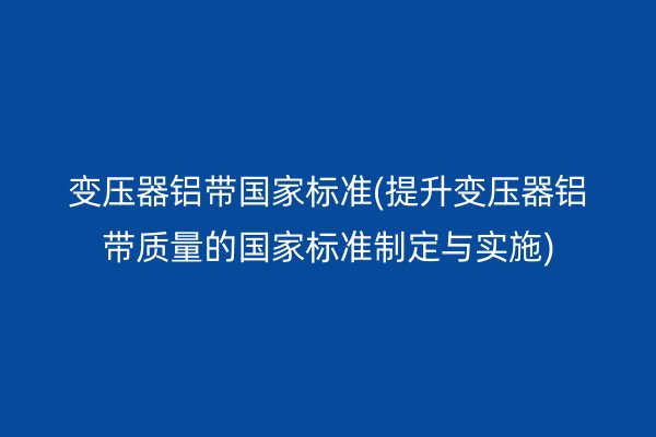 變壓器鋁帶**標準(提升變壓器鋁帶質量的**標準制定與實施)