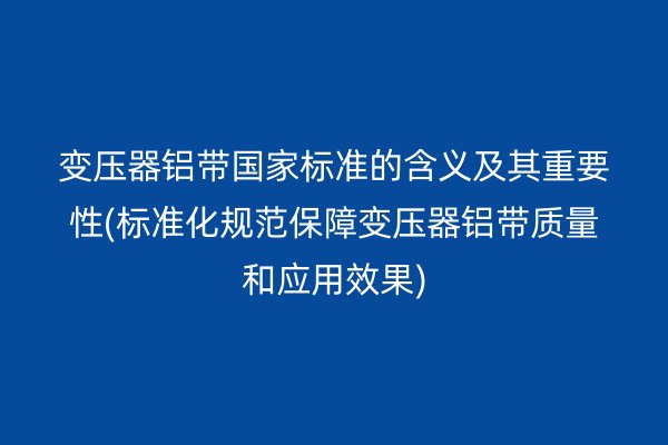 變壓器鋁帶**標準的含義及其重要性(標準化規范保障變壓器鋁帶質量和應用效果)