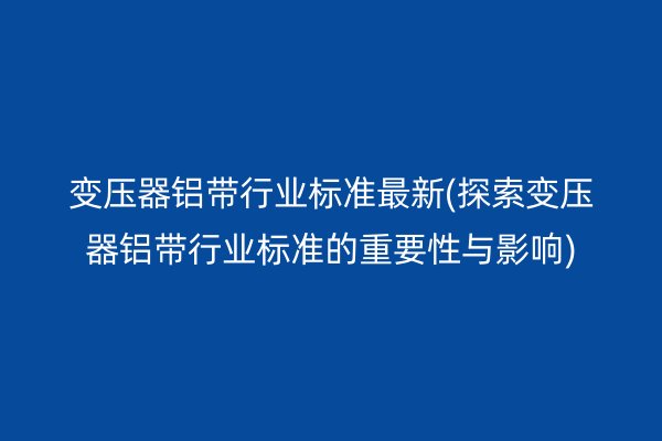 變壓器鋁帶行業標準*新(探索變壓器鋁帶行業標準的重要性與影響)